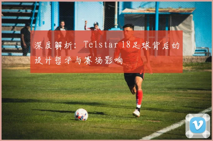 深度解析：Telstar 18足球背后的设计哲学与赛场影响