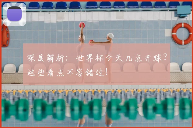 深度解析：世界杯今天几点开球？这些看点不容错过！