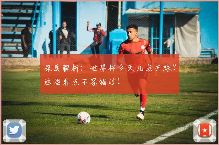 深度解析：世界杯今天几点开球？这些看点不容错过！