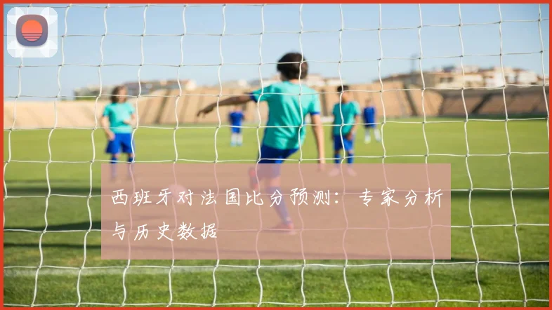 西班牙对法国比分预测:专家分析与历史数据