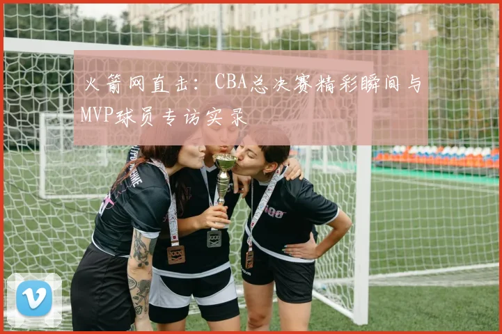 火箭网直击：CBA总决赛精彩瞬间与MVP球员专访实录