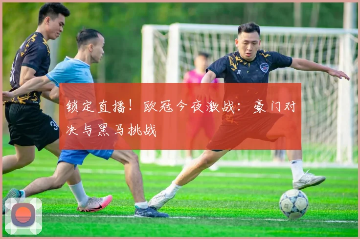 锁定直播！欧冠今夜激战：豪门对决与黑马挑战