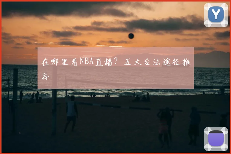 在哪里看NBA直播？五大合法途径推荐