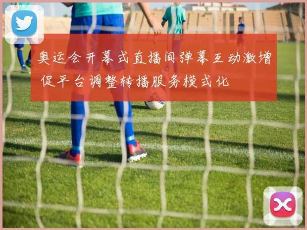 奥运会开幕式直播间弹幕互动激增 促平台调整转播服务模式化