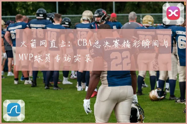 火箭网直击：CBA总决赛精彩瞬间与MVP球员专访实录